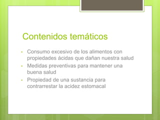 Contenidos temáticos
• Consumo excesivo de los alimentos con
propiedades ácidas que dañan nuestra salud
• Medidas preventivas para mantener una
buena salud
• Propiedad de una sustancia para
contrarrestar la acidez estomacal
 