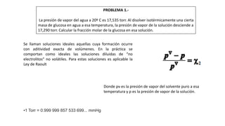 PROBLEMA 1.-
La presión de vapor del agua a 20º C es 17,535 torr. Al disolver isotérmicamente una cierta
masa de glucosa en agua a esa temperatura, la presión de vapor de la solución desciende a
17,290 torr. Calcular la fracción molar de la glucosa en esa solución.
Se llaman soluciones ideales aquellas cuya formación ocurre
con aditividad exacta de volúmenes. En la práctica se
comportan como ideales las soluciones diluidas de “no
electrolitos” no volátiles. Para estas soluciones es aplicable la
Ley de Raoult
Donde pv es la presión de vapor del solvente puro a esa
temperatura y p es la presión de vapor de la solución.
•1 Torr = 0.999 999 857 533 699... mmHg
 