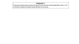 PROBLEMA 2.-
El descenso relativo de la presión de vapor de una solución de benzaldehido en éter a 15º
C es 0,132. Calcular la fracción molar del éter en la misma.
 