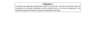 PROBLEMA 3.-
La presión de vapor del alcohol etílico a 40º C es 135,3 torr. Cuál será la fracción molar de
la glicerina en solución alcohólica si dicha solución tiene, a la misma temperatura, una
presión de vapor de 133,5 torr. Suponer comportamiento ideal.
 