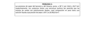 PROBLEMA 4.-
Las presiones de vapor del benceno y del tolueno, puros, a 30° C son 118,2 y 36,7 torr
respectivamente. Las sustancias tienen una estructura química tan parecida que las
mezclas de ambas son prácticamente ideales, ¿qué composición en peso tiene una
solución líquida cuya presión de vapor a 30° C es de 80,0 torr?
 