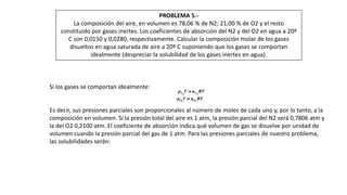 PROBLEMA 5.-
La composición del aire, en volumen es 78,06 % de N2; 21,00 % de O2 y el resto
constituido por gases inertes. Los coeficientes de absorción del N2 y del O2 en agua a 20º
C son 0,0150 y 0,0280, respectivamente. Calcular la composición molar de los gases
disueltos en agua saturada de aire a 20º C suponiendo que los gases se comportan
idealmente (despreciar la solubilidad de los gases inertes en agua).
Si los gases se comportan idealmente:
Es decir, sus presiones parciales son proporcionales al número de moles de cada uno y, por lo tanto, a la
composición en volumen. Si la presión total del aire es 1 atm, la presión parcial del N2 será 0,7806 atm y
la del O2 0,2100 atm. El coeficiente de absorción indica qué volumen de gas se disuelve por unidad de
volumen cuando la presión parcial del gas de 1 atm. Para las presiones parciales de nuestro problema,
las solubilidades serán:
 