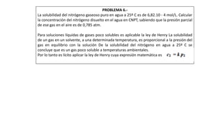 PROBLEMA 6.-
La solubilidad del nitrógeno gaseoso puro en agua a 25º C es de 6,82.10 - 4 mol/L. Calcular
la concentración del nitrógeno disuelto en el agua en CNPT, sabiendo que la presión parcial
de ese gas en el aire es de 0,785 atm.
Para soluciones líquidas de gases poco solubles es aplicable la ley de Henry La solubilidad
de un gas en un solvente, a una determinada temperatura, es proporcional a la presión del
gas en equilibrio con la solución De la solubilidad del nitrógeno en agua a 25º C se
concluye que es un gas poco soluble a temperaturas ambientales.
Por lo tanto es lícito aplicar la ley de Henry cuya expresión matemática es
 