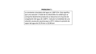 La constante crioscópica del agua es 1,86º C/m. Esto significa
que una solución 1 molal de no electrolito no volátil que se
comporte idealmente producirá un descenso en el punto de
congelación del agua de 1,86º C. Calcular la molalidad de una
solución acuosa de sacarosa que a 25º C reduce la presión de
vapor del agua de 23,76 torr a 22,98 torr
PROBLEMA 7.-
 