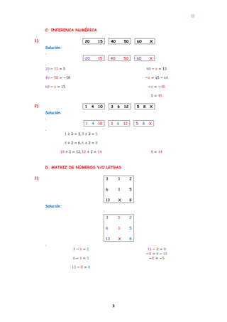
3
C. INFERENCA NUMÉRICA
1)
.
20 15 40 50 60 X.
Solución:
.
20 15 40 50 60 X
.
20 − 15 = 5
40 − 50 = −10
60 − 𝑥 = 15
60 − 𝑥 = 15
−𝑥 = 15 − 60
−𝑥 = −45
X = 45
2)
.
1 4 10 3 6 12 5 8 X.
Solución:
.
1 4 10 3 6 12 5 8 X
.
1 + 2 = 3, 3 + 2 = 5
4 + 2 = 6, 6 + 2 = 8
10 + 2 = 12, 12 + 2 = 14 X = 14
D. MATRIZ DE NÚMEROS Y/O LETRAS
1)
.
3 1 2
6 1 5
13 X 8.
Solución:
.
3 1 2
6 1 5
13 X 8
.
3 − 1 = 2
6 − 1 = 5
13 − 𝑋 = 8
13 − 𝑋 = 8
−𝑋 = 8 − 13
−𝑋 = −5
 