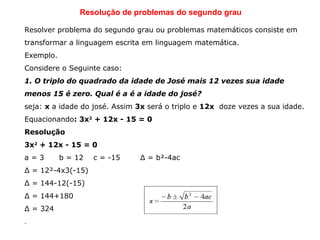 Resolução de problemas do segundo grau
Resolver problema do segundo grau ou problemas matemáticos consiste em
transformar a linguagem escrita em linguagem matemática.
Exemplo.
Considere o Seguinte caso:
1. O triplo do quadrado da idade de José mais 12 vezes sua idade
menos 15 é zero. Qual é a é a idade do josé?
seja: x a idade do josé. Assim 3x será o triplo e 12x  doze vezes a sua idade.
Equacionando: 3x2
 + 12x - 15 = 0
Resolução
3x2
 + 12x - 15 = 0
a = 3 b = 12 c = -15 Δ = b²-4ac
Δ = 12²-4x3(-15)
Δ = 144-12(-15)
Δ = 144+180
Δ = 324
.
 
