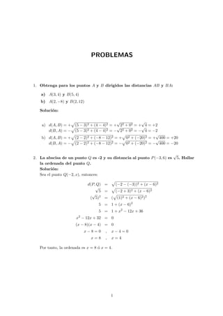 PROBLEMAS
1. Obtenga para los puntos A y B dirigidos las distancias AB y BA:
a) A(3, 4) y B(5, 4)
b) A(2, −8) y B(2, 12)
Soluci´on:
a) d(A, B) = + (5 − 3)2 + (4 − 4)2 = +
√
22 + 02 = +
√
4 = +2
d(B, A) = − (5 − 3)2 + (4 − 4)2 = −
√
22 + 02 = −
√
4 = −2
b) d(A, B) = + (2 − 2)2 + (−8 − 12)2 = + 02 + (−20)2 = +
√
400 = +20
d(B, A) = − (2 − 2)2 + (−8 − 12)2 = − 02 + (−20)2 = −
√
400 = −20
2. La abscisa de un punto Q es -2 y su distancia al punto P(−3, 6) es
√
5. Hallar
la ordenada del punto Q.
Soluci´on:
Sea el punto Q(−2, x), entonces:
d(P, Q) = (−2 − (−3))2 + (x − 6)2
√
5 = (−2 + 3)2 + (x − 6)2
(
√
5)2
= ( (1)2 + (x − 6)2)2
5 = 1 + (x − 6)2
5 = 1 + x2
− 12x + 36
x2
− 12x + 32 = 0
(x − 8)(x − 4) = 0
x − 8 = 0 , x − 4 = 0
x = 8 , x = 4
Por tanto, la ordenada es x = 8 ´o x = 4.
1
 