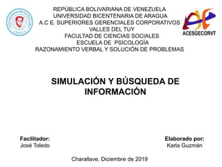 REPÚBLICA BOLIVARIANA DE VENEZUELA
UNIVERSIDAD BICENTENARIA DE ARAGUA
A.C E. SUPERIORES GERENCIALES CORPORATIVOS
VALLES DEL TUY
FACULTAD DE CIENCIAS SOCIALES
ESCUELA DE PSICOLOGÍA
RAZONAMIENTO VERBAL Y SOLUCIÓN DE PROBLEMAS
Facilitador:
José Toledo
Elaborado por:
Karla Guzmán
Charallave, Diciembre de 2019
SIMULACIÓN Y BÚSQUEDA DE
INFORMACIÓN
 