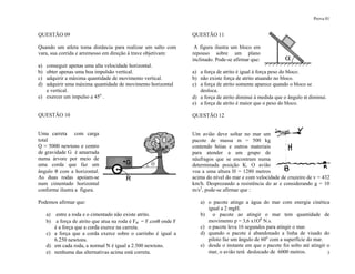 Prova 01
3
QUESTÃO 09
Quando um atleta toma distância para realizar um salto com
vara, sua corrida e arremesso em direção à trave objetivam:
a) conseguir apenas uma alta velocidade horizontal.
b) obter apenas uma boa impulsão vertical.
c) adquirir a máxima quantidade de movimento vertical.
d) adquirir uma máxima quantidade de movimento horizontal
e vertical.
e) exercer um impulso a 45o
.
QUESTÃO 10
Uma carreta com carga
total
Q = 5000 newtons e centro
de gravidade G é amarrada
numa árvore por meio de
uma corda que faz um
ângulo θ com a horizontal.
As duas rodas apoiam-se
num cimentado horizontal
conforme ilustra a figura.
Podemos afirmar que:
a) entre a roda e o cimentado não existe atrito.
b) a força de atrito que atua na roda é Fat = F.cosθ onde F
é a força que a corda exerce na carreta.
c) a força que a corda exerce sobre o carrinho é igual a
6.250 newtons.
d) em cada roda, a normal N é igual a 2.500 newtons.
e) nenhuma das alternativas acima está correta.
QUESTÃO 11
A figura ilustra um bloco em
repouso sobre um plano
inclinado. Pode-se afirmar que:
a) a força de atrito é igual à força peso do bloco.
b) não existe força de atrito atuando no bloco.
c) a força de atrito somente aparece quando o bloco se
desloca.
d) a força de atrito diminui à medida que o ângulo α diminui.
e) a força de atrito é maior que o peso do bloco.
QUESTÃO 12
Um avião deve soltar no mar um
pacote de massa m = 500 kg
contendo bóias e outros materiais
para atender a um grupo de
náufragos que se encontram numa
determinada posição K. O avião
voa a uma altura H = 1280 metros
acima do nível do mar e com velocidade de cruzeiro de v = 432
km/h. Desprezando a resistência do ar e considerando g = 10
m/s2
, pode-se afirmar que :
a) o pacote atinge a água do mar com energia cinética
igual a 2 mgH.
b) o pacote ao atingir o mar tem quantidade de
movimento p = 3,6 x1O6
N.s.
c) o pacote leva 16 segundos para atingir o mar.
d) quando o pacote é abandonado a linha de visado do
piloto faz um ângulo de 60o
com a superfície do mar.
e) desde o instante em que o pacote foi solto até atingir o
mar, o avião terá deslocado de 6000 metros.
 