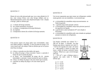Prova 01
5
QUESTÃO 17
Dentro de um avião pressurizado que voa a uma altitude de 10
km, uma criança brinca com uma bexiga inflada com ar.
Momentaneamente ocorre uma despressurização. Com relação
à bexiga , pode-se afirmar que:
a) o volume da bexiga aumenta.
b) seu volume permanece invariável.
c) o volume e a temperatura da bexiga diminuem.
d) ela implode.
e) a temperatura interna do ar dentro da bexiga aumenta.
QUESTÃO 18
Uma pessoa segura um prego pelas suas extremidades, entre
seus dedos polegar e indicador. A área da ponta do prego é 20
vezes menor que a da cabeça. Pode-se afirmar que ao se exercer
uma força no prego:
a) a força e a pressão nos dois dedos são iguais.
b) na cabeça do prego a força exercida é maior e a pressão é
menor do que na ponta do prego.
c) as forças nas extremidades do prego são de mesma
intensidade e a pressão é maior na ponta do que na cabeça.
d) a força na cabeça do prego é 20 vezes maior que na ponta.
e) a pressão na cabeça do prego é 20 vezes maior que na
ponta.
QUESTÃO 19
Um jovem argumenta que para tomar um refrigerante contido
numa garrafa, com um canudinho, é conveniente que:
a) a extremidade do canudinho esteja necessariamente no
fundo da garrafa.
b) a garrafa esteja numa posição vertical.
c) a extremidade do canudinho esteja mais próximo possível
da superfície do líquido.
d) a garrafa deve estar inclinada de 45o
com relação à
horizontal.
e) a extremidade do canudinho pode estar situada em qualquer
posição no interior do refrigerante.
QUESTÃO 20
Um becker contendo um volume Vo =
500 cm3
de água é colocado em uma
balança que passa a registrar um valor Fo
= 8,0 N. Em seguida um corpo de massa
m = 400 gramas é imerso na água sem
tocar o fundo do becker conforme ilustra
a figura. Observa-se que o nível da água
sobe até
V = 550 cm3
e que a balança passa a
registrar um outro valor F. Pode-se
afirmar que:
a) F = 12 N.
b) F = 8,5 N.
c) F = 0,5 N.
d) F = 7,5 N.
e) F = 4,5 N.
 