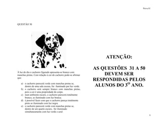Prova 01
9
QUESTÃO 30
À luz do dia o cachorro figurado apresenta-se branco com
manchas pretas. Com relação à cor do cachorro pode-se afirmar
que:
a) o cachorro parecerá verde com manchas pretas se,
dentro de uma sala escura, for iluminado por luz verde.
b) o cachorro será sempre branco com manchas pretas,
pois a cor é uma propriedade do corpo.
c) num ambiente escuro, o cachorro parecerá totalmente
branco, se iluminado com luz branca.
d) é possível fazer com que o cachorro pareça totalmente
preto se iluminado com luz negra.
e) o cachorro parecerá verde com manchas pretas se,
dentro de um quarto escuro, for iluminado
simultaneamente com luz verde e azul.
ATENÇÃO:
AS QUESTÕES 31 A 50
DEVEM SER
RESPONDIDAS PELOS
ALUNOS DO 3O
ANO.
 