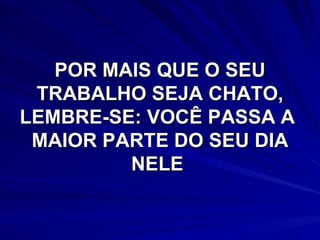 POR MAIS QUE O SEU TRABALHO SEJA CHATO, LEMBRE-SE: VOCÊ PASSA A  MAIOR PARTE DO SEU DIA NELE  