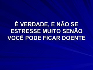 É VERDADE, E NÃO SE ESTRESSE MUITO SENÃO VOCÊ PODE FICAR DOENTE 