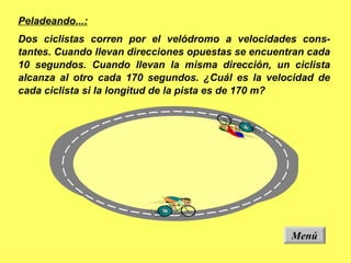 Peladeando...: Dos ciclistas corren por el velódromo a velocidades cons-tantes. Cuando llevan direcciones opuestas se encuentran cada 10 segundos. Cuando llevan la misma dirección, un ciclista alcanza al otro cada 170 segundos. ¿Cuál es la velocidad de cada ciclista si la longitud de la pista es de 170 m? Menú 