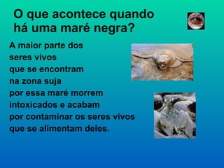 O que acontece quando  há uma maré negra? A maior parte dos  seres vivos  que se encontram  na zona suja  por essa maré morrem  intoxicados e acabam  por contaminar os seres vivos  que se alimentam deles. 