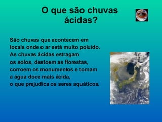 O que são chuvas  ácidas? São chuvas que acontecem em  locais onde o ar está muito poluído. As chuvas ácidas estragam os solos, destoem as florestas,  corroem os monumentos e tornam  a água doce mais ácida, o que prejudica os seres aquáticos.  