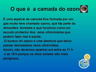 O que é  a camada do ozono? É uma espécie de camada fina formada por um gás muito leve chamado ozono, que faz parte da atmosfera  terrestre e que funciona como um escudo protector dos  raios ultravioletas que podem fazer mal à saúde. O buraco do ozono é uma abertura que deixa passar demasiados raios ultravioleta. Assim, não devemos apanhar sol entre as 11 h e as 16 h porque os raios solares são mais perigosos. 