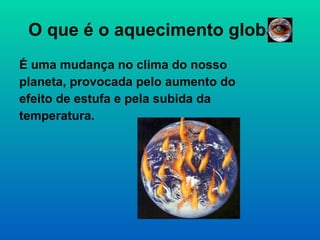O que é o aquecimento global? É uma mudança no clima do nosso planeta, provocada pelo aumento do efeito de estufa e pela subida da temperatura.  