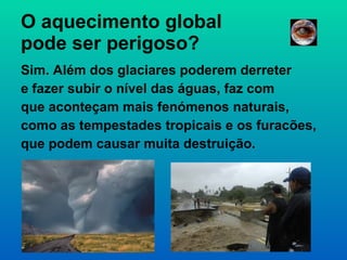 O aquecimento global  pode ser perigoso? Sim. Além dos glaciares poderem derreter e fazer subir o nível das águas, faz com que aconteçam mais fenómenos naturais, como as tempestades tropicais e os furacões, que podem causar muita destruição. 