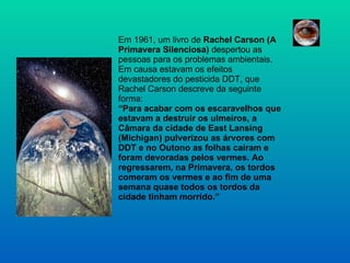 Em 1961, um livro de  Rachel Carson (A Primavera Silenciosa)  despertou as pessoas para os problemas ambientais. Em causa estavam os efeitos devastadores do pesticida DDT, que Rachel Carson descreve da seguinte forma: “Para acabar com os escaravelhos que estavam a destruir os ulmeiros, a Câmara da cidade de East Lansing (Michigan) pulverizou as árvores com DDT e no Outono as folhas caíram e foram devoradas pelos vermes. Ao regressarem, na Primavera, os tordos comeram os vermes e ao fim de uma semana quase todos os tordos da cidade tinham morrido.” 