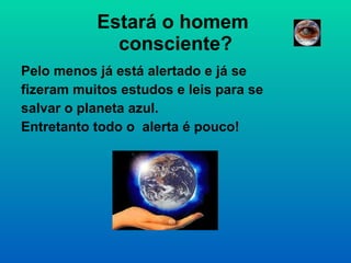 Estará o homem  consciente? Pelo menos já está alertado e já se fizeram muitos estudos e leis para se salvar o planeta azul.  Entretanto todo o  alerta é pouco! 