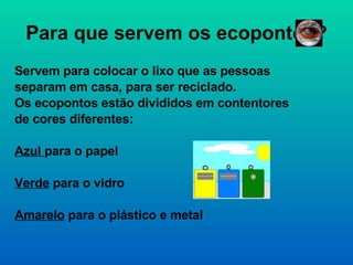 Para que servem os ecopontos? Servem para colocar o lixo que as pessoas separam em casa, para ser reciclado. Os ecopontos estão divididos em contentores de cores diferentes:  Azul  para o papel Verde  para o vidro Amarelo  para o plástico e metal 