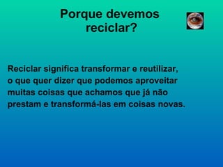 Porque devemos  reciclar? Reciclar significa transformar e reutilizar, o que quer dizer que podemos aproveitar muitas coisas que achamos que já não prestam e transformá-las em coisas novas. 