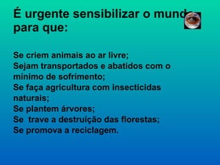 É urgente sensibilizar o mundo para que: Se criem animais ao ar livre; Sejam transportados e abatidos com o mínimo de sofrimento; Se faça agricultura com insecticidas naturais; Se plantem árvores; Se  trave a destruição das florestas; Se promova a reciclagem. 