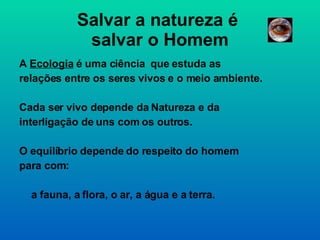 Salvar a natureza é  salvar o Homem A  Ecologia  é uma ciência  que estuda as relações entre os seres vivos e o meio ambiente. Cada ser vivo depende da Natureza e da interligação de uns com os outros. O equilíbrio depende do respeito do homem para com: a fauna, a flora, o ar, a água e a terra. 