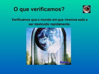 O que verificamos? Verificamos que o mundo em que vivemos está a ser destruído rapidamente. 