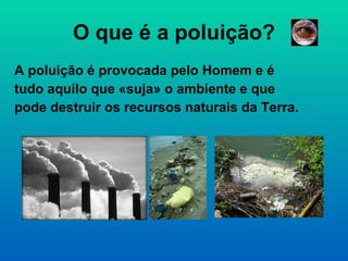 O que é a poluição? A poluição é provocada pelo Homem e é tudo aquilo que «suja» o ambiente e que pode destruir os recursos naturais da Terra. 
