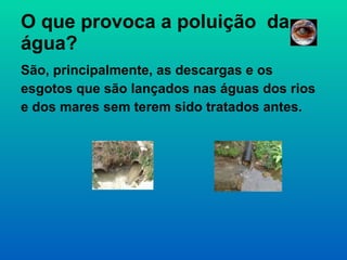 O que provoca a poluição  da água? São, principalmente, as descargas e os esgotos que são lançados nas águas dos rios e dos mares sem terem sido tratados antes. 