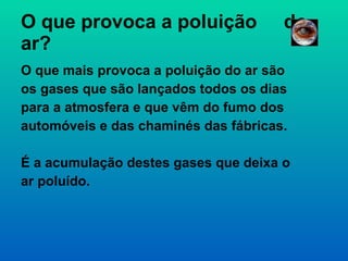 O que provoca a poluição  do ar?  O que mais provoca a poluição do ar são os gases que são lançados todos os dias para a atmosfera e que vêm do fumo dos automóveis e das chaminés das fábricas. É a acumulação destes gases que deixa o ar poluído.  