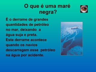 O que é uma maré  negra? É o derrame de grandes  quantidades de petróleo no mar, deixando  a  água suja e preta.  Este derrame acontece  quando os navios  descarregam esse  petróleo na água por acidente.  