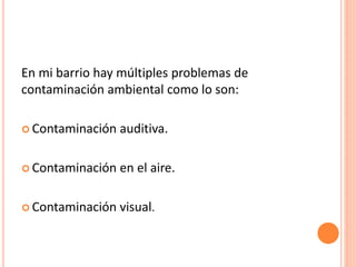 En mi barrio hay múltiples problemas de
contaminación ambiental como lo son:
 Contaminación auditiva.
 Contaminación en el aire.
 Contaminación visual.
 