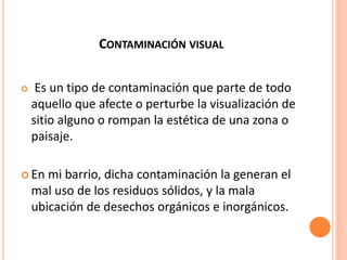 CONTAMINACIÓN VISUAL
 Es un tipo de contaminación que parte de todo
aquello que afecte o perturbe la visualización de
sitio alguno o rompan la estética de una zona o
paisaje.
 En mi barrio, dicha contaminación la generan el
mal uso de los residuos sólidos, y la mala
ubicación de desechos orgánicos e inorgánicos.
 