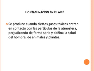 CONTAMINACIÓN EN EL AIRE
 Se produce cuando ciertos gases tóxicos entran
en contacto con las partículas de la atmósfera,
perjudicando de forma seria y dañina la salud
del hombre, de animales y plantas.
 