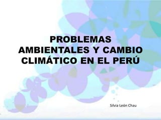 PROBLEMAS
AMBIENTALES Y CAMBIO
CLIMÁTICO EN EL PERÚ
Silvia León Chau
 