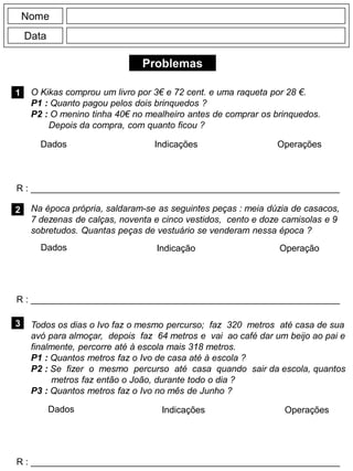 Problemas
1
R : _____________________________________________________________
Dados Indicações Operações
2
R : _____________________________________________________________
Dados Indicação
Nome
Data
Operação
3
R : _____________________________________________________________
Dados Indicações Operações
O Kikas comprou um livro por 3€ e 72 cent. e uma raqueta por 28 €.
P1 : Quanto pagou pelos dois brinquedos ?
P2 : O menino tinha 40€ no mealheiro antes de comprar os brinquedos.
Depois da compra, com quanto ficou ?
Na época própria, saldaram-se as seguintes peças : meia dúzia de casacos,
7 dezenas de calças, noventa e cinco vestidos, cento e doze camisolas e 9
sobretudos. Quantas peças de vestuário se venderam nessa época ?
Todos os dias o Ivo faz o mesmo percurso; faz 320 metros até casa de sua
avó para almoçar, depois faz 64 metros e vai ao café dar um beijo ao pai e
finalmente, percorre até à escola mais 318 metros.
P1 : Quantos metros faz o Ivo de casa até à escola ?
P2 : Se fizer o mesmo percurso até casa quando sair da escola, quantos
metros faz então o João, durante todo o dia ?
P3 : Quantos metros faz o Ivo no mês de Junho ?
 