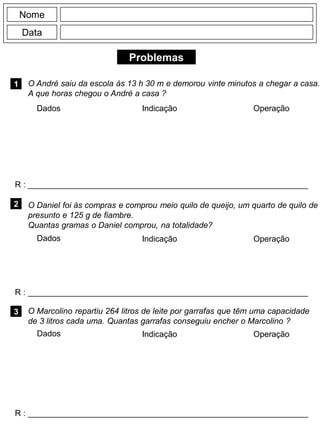 Problemas
1
R : _____________________________________________________________
Dados Indicação Operação
2
R : _____________________________________________________________
Dados Indicação
Nome
Data
Operação
3
R : _____________________________________________________________
Dados Indicação Operação
O André saiu da escola às 13 h 30 m e demorou vinte minutos a chegar a casa.
A que horas chegou o André a casa ?
O Daniel foi às compras e comprou meio quilo de queijo, um quarto de quilo de
presunto e 125 g de fiambre.
Quantas gramas o Daniel comprou, na totalidade?
O Marcolino repartiu 264 litros de leite por garrafas que têm uma capacidade
de 3 litros cada uma. Quantas garrafas conseguiu encher o Marcolino ?
 