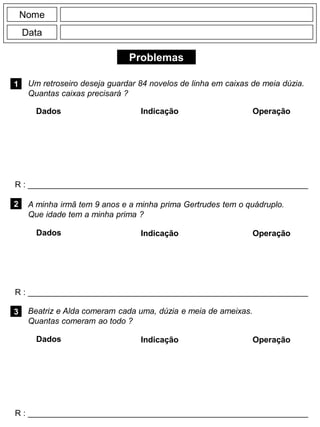 Problemas
1
R : _____________________________________________________________
Dados Indicação Operação
2
R : _____________________________________________________________
Dados Indicação
Nome
Data
Operação
3
R : _____________________________________________________________
Dados Indicação Operação
Um retroseiro deseja guardar 84 novelos de linha em caixas de meia dúzia.
Quantas caixas precisará ?
A minha irmã tem 9 anos e a minha prima Gertrudes tem o quádruplo.
Que idade tem a minha prima ?
Beatriz e Alda comeram cada uma, dúzia e meia de ameixas.
Quantas comeram ao todo ?
 