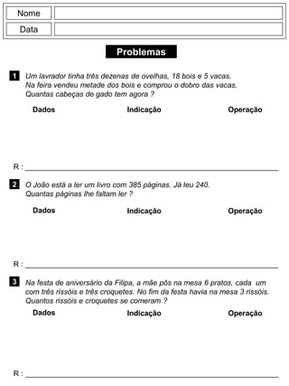 Problemas
1
R : _____________________________________________________________
Dados Indicação Operação
2
R : _____________________________________________________________
Dados Indicação
Nome
Data
Operação
3
R : _____________________________________________________________
Dados Indicação Operação
Um lavrador tinha três dezenas de ovelhas, 18 bois e 5 vacas.
Na feira vendeu metade dos bois e comprou o dobro das vacas.
Quantas cabeças de gado tem agora ?
O João está a ler um livro com 385 páginas. Já leu 240.
Quantas páginas lhe faltam ler ?
Na festa de aniversário da Filipa, a mãe pôs na mesa 6 pratos, cada um
com três rissóis e três croquetes. No fim da festa havia na mesa 3 rissóis.
Quantos rissóis e croquetes se comeram ?
 