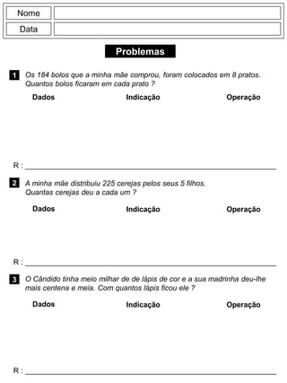 Problemas
1
R : _____________________________________________________________
Dados Indicação Operação
2
R : _____________________________________________________________
Dados Indicação
Nome
Data
Operação
3
R : _____________________________________________________________
Dados Indicação Operação
Os 184 bolos que a minha mãe comprou, foram colocados em 8 pratos.
Quantos bolos ficaram em cada prato ?
A minha mãe distribuiu 225 cerejas pelos seus 5 filhos.
Quantas cerejas deu a cada um ?
O Cândido tinha meio milhar de de lápis de cor e a sua madrinha deu-lhe
mais centena e meia. Com quantos lápis ficou ele ?
 