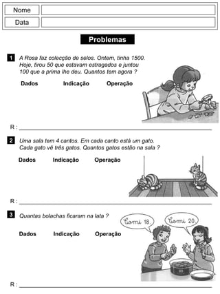 Problemas
1
R : _____________________________________________________________
Dados Indicação Operação
2
R : _____________________________________________________________
Nome
Data
3
R : _____________________________________________________________
Uma sala tem 4 cantos. Em cada canto está um gato.
Cada gato vê três gatos. Quantos gatos estão na sala ?
Quantas bolachas ficaram na lata ?
A Rosa faz colecção de selos. Ontem, tinha 1500.
Hoje, tirou 50 que estavam estragados e juntou
100 que a prima lhe deu. Quantos tem agora ?
Dados Indicação Operação
Dados Indicação Operação
 