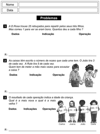 Problemas
1
R : _____________________________________________________________
Dados Indicação Operação
2
R : _____________________________________________________________
Nome
Data
3
R : _____________________________________________________________
O resultado de cada operação indica a idade da criança.
Qual é a mais nova e qual é a mais
velha ?
A D.Rosa trouxe 25 rebuçados para repartir pelos seus três filhos.
Mas comeu 1 para ver se eram bons. Quantos deu a cada filho ?
Dados Indicação Operação
Dados Indicações Operações
As caixas têm escrito o número de nozes que cada uma tem. O João tira 3
de cada vez. A Rute tira 5 de cada vez.
Quem tem de meter a mão mais vezes para esvaziar
a caixa ?
 