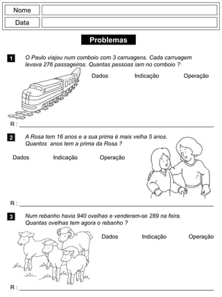 Problemas
1
R : _____________________________________________________________
Dados Indicação Operação
2
R : _____________________________________________________________
Dados Indicação
Nome
Data
Operação
3
Dados Indicação Operação
O Paulo viajou num comboio com 3 carruagens. Cada carruagem
levava 276 passageiros. Quantas pessoas iam no comboio ?
A Rosa tem 16 anos e a sua prima é mais velha 5 anos.
Quantos anos tem a prima da Rosa ?
R : _____________________________________________________________
Num rebanho havia 940 ovelhas e venderam-se 289 na feira.
Quantas ovelhas tem agora o rebanho ?
 