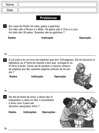 Problemas
1
R : _____________________________________________________________
Dados Indicação Operação
2
R : _____________________________________________________________
Nome
Data
3
R : _____________________________________________________________
No dia da festa de anos, o Nuno deu 6
rebuçados a cada um dos 3 convidados
e ficou com 3 para ele.
Quantos rebuçados tinha ?
Em casa do Pedro há cães, gatos e galinhas.
Os cães são o Russo e o Bilas. Os gatos são a Tica e o Lulu.
Ao todo são 30 patas. Quantas são as galinhas ?
Dados Indicação Operação
Dados Indicações Operações
A Lili está a ler um livro de histórias que tem 120 páginas. Ela foi buscá-lo à
biblioteca na 2ª feira de manhã e tem que entregá-lo na
6ª feira à tarde. Como ela lê sempre o mesmo número
de páginas por dia, quantas páginas precisa de ler por
dia ?
 