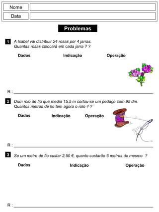 Problemas
1
R : _____________________________________________________________
Dados Indicação Operação
2
R : _____________________________________________________________
Dados Indicação
Nome
Data
Operação
3
R : _____________________________________________________________
Dados Indicação Operação
A Isabel vai distribuir 24 rosas por 4 jarras.
Quantas rosas colocará em cada jarra ? ?
Dum rolo de fio que media 15,5 m cortou-se um pedaço com 95 dm.
Quantos metros de fio tem agora o rolo ? ?
Se um metro de fio custar 2,50 €, quanto custarão 6 metros do mesmo ?
 