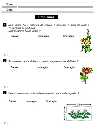 Problemas
1
R : _____________________________________________________________
Dados Indicação Operação
2
R : _____________________________________________________________
Dados Indicação
Nome
Data
Operação
3
R : _____________________________________________________________
Dados Indicação Operação
Num jardim há 4 milhares de cravos, 5 centenas e meia de rosas e
18 dezenas de gladíolos.
Quantas flores há no jardim ?
Se uma rosa custar 6,5 euros, quanto pagaremos por 4 dúzias ?
Quantos metros de rede serão necessários para vedar o jardim ?
25m
145dm
 