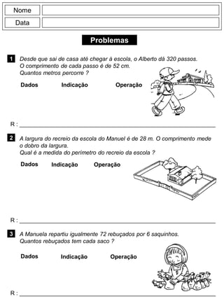 Problemas
1
R : _____________________________________________________________
Dados Indicação Operação
2
R : _____________________________________________________________
Dados Indicação
Nome
Data
Operação
3
R : _____________________________________________________________
Dados Indicação Operação
Desde que sai de casa até chegar à escola, o Alberto dá 320 passos.
O comprimento de cada passo é de 52 cm.
Quantos metros percorre ?
A Manuela repartiu igualmente 72 rebuçados por 6 saquinhos.
Quantos rebuçados tem cada saco ?
A largura do recreio da escola do Manuel é de 28 m. O comprimento mede
o dobro da largura.
Qual é a medida do perímetro do recreio da escola ?
 
